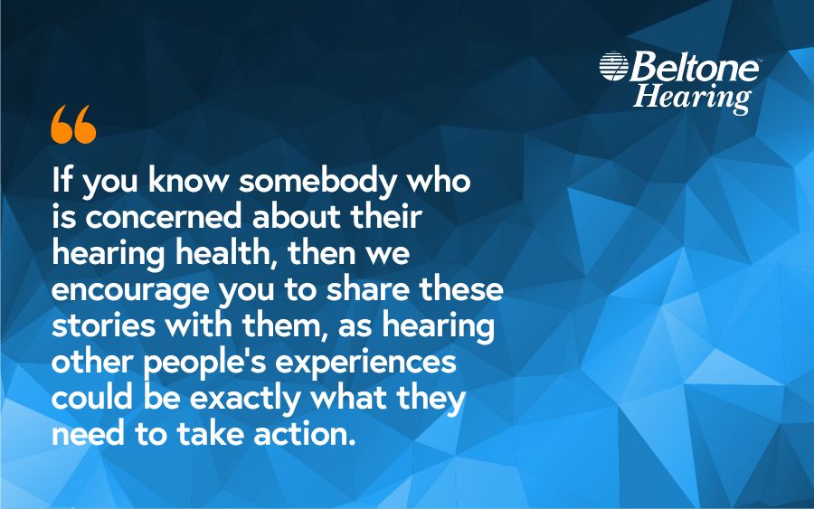 If you know somebody who is concerned about their hearing health, then we encourage you to share these stories with them, as hearing other people’s experiences could be exactly what they need to take action.